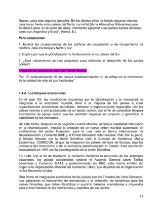   12	
  
Nasser, para citar algunos ejemplos. En los últimos años ha habido algunos intentos
para hacer frente a los países del Norte, con el ALBA, la Alternativa Bolivariana para
América Latina, en la punta de lanza, intentando aglutinar a los países fuertes del área,
como son Argentina y Brasil”. (Veroli, E.)	
  
Para comprender
1. Explica las consecuencias de las políticas de cooperación y de otorgamiento de
créditos, para los bloques Norte y Sur.
2. Explica por qué la globalización no ha favorecido a los países del Sur.
3. ¿Qué mecanismos se han propuesto para estimular el desarrollo de los países
pobres?
- Aspecto de pobreza en país del Tercer Mundo.
Pie: “El endeudamiento de los países subdesarrollados no se refleja en el incremento
de la calidad de vida de sus habitantes”
1.4.4. Los bloques económicos
En el siglo XX, las condiciones impuestas por la globalización y la necesidad de
integrarse a la economía mundial, llevó a la mayoría de los países a crear
organizaciones económicas mundiales, alianzas y organizaciones regionales con los
países vecinos o con productores de un sector común, con el fin de consolidar bloques
económicos de apoyo mutuo que les permitan negociar en conjunto, o garantizar la
estabilidad de los mercados.
De esta forma, después de la Segunda Guerra Mundial, el bloque capitalista interesado
en la reconstrucción, impulsó la creación de un nuevo orden mundial sustentado en
instituciones del sector financiero, para lo cual creó el Banco Internacional de
Reconstrucción y Fomento BIRF y el Fondo Monetario Internacional, FMI. Por su parte,
el bloque liderado por la Unión Soviética creó el Consejo de Asistencia Mutua
Económica, COMECON, al que se integraron los países del este de Europa, bajo los
principios del comunismo y de la economía planificada por el Estado. Esta asociación
desapareció en 1991 con la desintegración de la Unión Soviética.
En 1948, con el fin de liberalizar el comercio mediante la reducción de los aranceles
aduaneros, los países occidentales crearon el Acuerdo General sobre Tarifas
aduaneras y Comercio, GATT, y posteriormente, en 1995, esta misma entidad dio
origen a la Organización Mundial del Comercio, OMC, que depende de la Organización
de las Naciones Unidas.
Otra forma de integración económica de los países son los Tratados de Libre Comercio,
que garantizan el intercambio de mercancías y la obtención de beneficios para los
países firmantes, que deben flexibilizar o suprimir barreras arancelarias e impuestos
para el libre tránsito de las mercancías y capitales de sus socios.
 