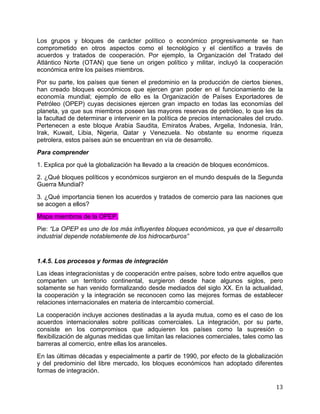   13	
  
Los grupos y bloques de carácter político o económico progresivamente se han
comprometido en otros aspectos como el tecnológico y el científico a través de
acuerdos y tratados de cooperación. Por ejemplo, la Organización del Tratado del
Atlántico Norte (OTAN) que tiene un origen político y militar, incluyó la cooperación
económica entre los países miembros.
Por su parte, los países que tienen el predominio en la producción de ciertos bienes,
han creado bloques económicos que ejercen gran poder en el funcionamiento de la
economía mundial; ejemplo de ello es la Organización de Países Exportadores de
Petróleo (OPEP) cuyas decisiones ejercen gran impacto en todas las economías del
planeta, ya que sus miembros poseen las mayores reservas de petróleo, lo que les da
la facultad de determinar e intervenir en la política de precios internacionales del crudo.
Pertenecen a este bloque Arabia Saudita, Emiratos Árabes, Argelia, Indonesia, Irán,
Irak, Kuwait, Libia, Nigeria, Qatar y Venezuela. No obstante su enorme riqueza
petrolera, estos países aún se encuentran en vía de desarrollo.
Para comprender
1. Explica por qué la globalización ha llevado a la creación de bloques económicos.
2. ¿Qué bloques políticos y económicos surgieron en el mundo después de la Segunda
Guerra Mundial?
3. ¿Qué importancia tienen los acuerdos y tratados de comercio para las naciones que
se acogen a ellos?
Mapa miembros de la OPEP.
Pie: “La OPEP es uno de los más influyentes bloques económicos, ya que el desarrollo
industrial depende notablemente de los hidrocarburos”
1.4.5. Los procesos y formas de integración
Las ideas integracionistas y de cooperación entre países, sobre todo entre aquellos que
comparten un territorio continental, surgieron desde hace algunos siglos, pero
solamente se han venido formalizando desde mediados del siglo XX. En la actualidad,
la cooperación y la integración se reconocen como las mejores formas de establecer
relaciones internacionales en materia de intercambio comercial.
La cooperación incluye acciones destinadas a la ayuda mutua, como es el caso de los
acuerdos internacionales sobre políticas comerciales. La integración, por su parte,
consiste en los compromisos que adquieren los países como la supresión o
flexibilización de algunas medidas que limitan las relaciones comerciales, tales como las
barreras al comercio, entre ellas los aranceles.
En las últimas décadas y especialmente a partir de 1990, por efecto de la globalización
y del predominio del libre mercado, los bloques económicos han adoptado diferentes
formas de integración.
 
