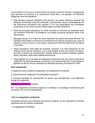   14	
  
Los acuerdos en los que se comprometen los países contienen normas y regulaciones
para favorecer el comercio y la cooperación entre ellos y se agrupan en diferentes
categorías como las siguientes:
• Área de libre comercio: Mediante este acuerdo, los países miembros eliminan las
barreras comerciales, como los aranceles y gravámenes, para la nacionalización de
las mercancías extranjeras que ingresan y a su vez especializan sus actividades
productivas en las ramas que les ofrecen alguna ventaja importante.
• Unión de aranceles aduaneros: En estos acuerdos se eliminan los aranceles entre
los miembros firmantes y se establece una política comercial del grupo frente a los
otros países.
• Mercado Común: Por medio de estos acuerdos los países miembros eliminan las
barreras comerciales y favorecen la movilidad de los factores de producción como el
capital, la mano de obra y la tecnología, buscando la eficiente distribución de bienes
y servicios.
• Unión económica: Esta clase de acuerdos conducen a la total integración de las
políticas de los países miembros, por lo cual facilitan el libre movimiento de bienes,
servicios y factores de la producción; también definen la unidad monetaria, política,
fiscal y tributaria, entre otras medidas económicas.
• Unión política: Es un acuerdo de integración económica total, por cuanto pretende la
unificación de todas las políticas económicas y la conformación de un solo gobierno.
Ejemplo de ello ha sido la unificación de Alemania Oriental y Occidental en 1991.
Para comprender
1. Explica en qué consisten la integración y la cooperación Económica.
2. ¿Qué formas de integración han adoptado los países?
3. Averigua ejemplos de asociaciones de países que correspondan a las diferentes
formas de integración.
Aspecto de reunión del mercosur
Pie: “La integración económica regional se constituye en estrategia fundamental para
vincularse a la economía globalizada”
1.4.6. La integración continental
Los países vecinos y con intereses económicos similares, se han integrado en diversas
organizaciones de carácter continental.
* La Integración en América:
 