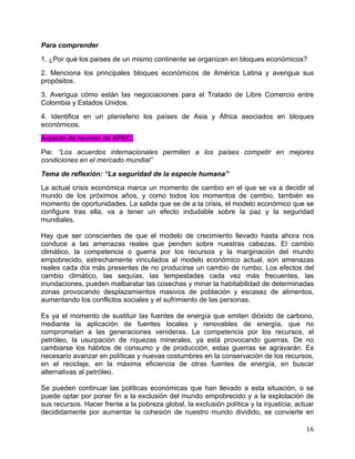   16	
  
Para comprender
1. ¿Por qué los países de un mismo continente se organizan en bloques económicos?
2. Menciona los principales bloques económicos de América Latina y averigua sus
propósitos.
3. Averigua cómo están las negociaciones para el Tratado de Libre Comercio entre
Colombia y Estados Unidos.
4. Identifica en un planisferio los países de Asia y África asociados en bloques
económicos.
Aspecto de reunión de APEC.
Pie: “Los acuerdos internacionales permiten a los países competir en mejores
condiciones en el mercado mundial”
Tema de reflexión: “La seguridad de la especie humana”
La actual crisis económica marca un momento de cambio en el que se va a decidir el
mundo de los próximos años, y como todos los momentos de cambio, también es
momento de oportunidades. La salida que se de a la crisis, el modelo económico que se
configure tras ella, va a tener un efecto indudable sobre la paz y la seguridad
mundiales.
Hay que ser conscientes de que el modelo de crecimiento llevado hasta ahora nos
conduce a las amenazas reales que penden sobre nuestras cabezas. El cambio
climático, la competencia o guerra por los recursos y la marginación del mundo
empobrecido, estrechamente vinculados al modelo económico actual, son amenazas
reales cada día más presentes de no producirse un cambio de rumbo. Los efectos del
cambio climático, las sequías, las tempestades cada vez más frecuentes, las
inundaciones, pueden malbaratar las cosechas y minar la habitabilidad de determinadas
zonas provocando desplazamientos masivos de población y escasez de alimentos,
aumentando los conflictos sociales y el sufrimiento de las personas.
Es ya el momento de sustituir las fuentes de energía que emiten dióxido de carbono,
mediante la aplicación de fuentes locales y renovables de energía, que no
comprometan a las generaciones venideras. La competencia por los recursos, el
petróleo, la usurpación de riquezas minerales, ya está provocando guerras. De no
cambiarse los hábitos de consumo y de producción, estas guerras se agravarán. Es
necesario avanzar en políticas y nuevas costumbres en la conservación de los recursos,
en el reciclaje, en la máxima eficiencia de otras fuentes de energía, en buscar
alternativas al petróleo.
Se pueden continuar las políticas económicas que han llevado a esta situación, o se
puede optar por poner fin a la exclusión del mundo empobrecido y a la explotación de
sus recursos. Hacer frente a la pobreza global, la exclusión política y la injusticia, actuar
decididamente por aumentar la cohesión de nuestro mundo dividido, se convierte en
 