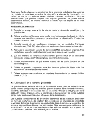   18	
  
Para hacer frente a las nuevas condiciones de la economía globalizada, las naciones
han optado por establecer acuerdos de integración y alianzas de cooperación con
países vecinos o con quienes tienen intereses comunes, conformando bloques
internacionales que puedan competir con mejores garantías; los países menos
desarrollados buscan, así mismo, disminuir la brecha que los separa de los mas
desarrollados.
Actividades de evaluación
1. Redacta un ensayo acerca de la relación entre el desarrollo tecnológico y la
globalización.
2. Elabora una línea del tiempo y ubica en ella cinco hechos coyunturales de la historia
universal que consideres generaron características de globalización. Explica tus
razones para cada caso.
3. Consulta acerca de las condiciones impuestas por las entidades financieras
internacionales (FMI, BM) a los países que requieren préstamos para su desarrollo.
4. Acerca de la organización Mundial del Comercio (OMC), consulta sus orígenes, fines
y estrategias y concluye sobre las repercusiones de estas a nivel mundial.
5. ¿De qué manera, las empresas multinacionales pueden influir en las decisiones
políticas de otros países? Cita ejemplos y argumenta tu respuesta.
6. Plantea, hipotéticamente, de qué manera nuestro país se podría convertir en una
potencia regional.
7. Elabora un paralelo comparativo entre los llamados países del Norte y del Sur
anotando las características más visibles.
8. Elabora un cuadro comparativo de las ventajas y desventajas de los tratados de libre
comercio (TLC).
1.5. Las ciudades en la economía globalizada
La globalización se extiende a todos los rincones del mundo, pero es en las ciudades
donde tiene su principal impacto, toda vez que son el centro de la actividad económica,
industrial, comercial y de servicios. Allí se concentra y trabaja la mayor parte de la
población y reside el poder político y económico de las naciones y es en las ciudades
donde mejor se observan los éxitos o fracasos de la globalización.
Las ciudades son los motores del crecimiento económico de los países; en ellas están
las mayores oportunidades de empleo y de beneficio para las empresas, se ofrece toda
la variedad de bienes de consumo, se prestan toda clase de servicios y son centros de
acopio e intercambio de bienes y de información. Ellas son centros de gobierno y de
administración de los recursos que llegan a las regiones; también son el punto de
contacto directo con otros centros de integración mundial.
 
