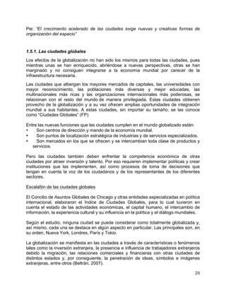   20	
  
Pie: “El crecimiento acelerado de las ciudades exige nuevas y creativas formas de
organización del espacio”
1.5.1. Las ciudades globales
Los efectos de la globalización no han sido los mismos para todas las ciudades, pues
mientras unas se han enriquecido, abriéndose a nuevas perspectivas, otras se han
marginado y no consiguen integrarse a la economía mundial por carecer de la
infraestructura necesaria.
Las ciudades que albergan los mayores mercados de capitales, las universidades con
mayor reconocimiento, las poblaciones más diversas y mejor educadas, las
multinacionales más ricas y las organizaciones internacionales más poderosas, se
relacionan con el resto del mundo de manera privilegiada. Estas ciudades obtienen
provecho de la globalización y a su vez ofrecen amplias oportunidades de integración
mundial a sus habitantes. A estas ciudades, sin importar su tamaño, se las conoce
como “Ciudades Globales” (FP)
Entre las nuevas funciones que las ciudades cumplen en el mundo globalizado están:
• Son centros de dirección y mando de la economía mundial.
• Son puntos de localización estratégica de industrias y de servicios especializados.
• Son mercados en los que se ofrecen y se intercambian toda clase de productos y
servicios.
Pero las ciudades también deben enfrentar la competencia económica de otras
ciudades por atraer inversión y talento. Por eso requieren implementar políticas y crear
instituciones que las implementen, así como procesos de toma de decisiones que
tengan en cuenta la voz de los ciudadanos y de los representantes de los diferentes
sectores.
Escalafón de las ciudades globales
El Concilio de Asuntos Globales de Chicago y otras entidades especializadas en política
internacional, elaboraron el Índice de Ciudades Globales, para lo cual tuvieron en
cuenta el estado de las actividades económicas, el capital humano, el intercambio de
información, la experiencia cultural y su influencia en la política y el diálogo mundiales.
Según el estudio, ninguna ciudad se puede considerar como totalmente globalizada y,
así mismo, cada una se destaca en algún aspecto en particular. Las principales son, en
su orden, Nueva York, Londres, París y Tokio.
La globalización se manifiesta en las ciudades a través de características o fenómenos
tales como la inversión extranjera, la presencia e influencia de trabajadores extranjeros
debido la migración, las relaciones comerciales y financieras con otras ciudades de
distintos estados y, por consiguiente, la penetración de ideas, símbolos e imágenes
extranjeras, entre otros (Beltrán, 2007).
 