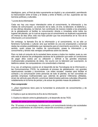   23	
  
ideológicos, pero, al final de ésta nuevamente se duplicó y se universalizó, permitiendo
la interconexión entre el Este y el Oeste y entre el Norte y el Sur, superando así las
barreras políticas y culturales.
* La era de la información
Cada vez hay una mayor interrelación entre el conocimiento, la información y los
medios de comunicación. La evolución de la radio, el cine, la televisión, la telefonía y,
en las últimas décadas, la Internet, han contribuido de manera notable a los propósitos
de la globalización al facilitar la comunicación directa e inmediata entre todos los
lugares del planeta, por lo cual se augura que el conocimiento se duplicará nuevamente
en menos de diez años; esto nos hace percibir que nos encontramos en la “Era de la
información y el conocimiento”.
Sin embargo, la llamada Era de la información y el conocimiento, no es sólo un
fenómeno humanista o cultural; sino que también es una era empresarial y comercial
dadas las amplias posibilidades que representa para el crecimiento económico. En este
sentido, quien posea los medios de comunicación, posee la información y el
conocimiento y tendrá más ventajas competitivas sobre los demás.
Pero no todo el conjunto de la sociedad tiene acceso a todos los medios; pues su uso
sólo está al alcance de privilegiados sectores de la población que están en condiciones
de pagar altos costos por su utilización y disfrute a las grandes empresas
multinacionales propietarias de éstos. Así ocurre con la televisión por suscripción, la
telefonía celular, los computadores o la conectividad a Internet.
A su vez, el vertiginoso avance en el desarrollo de las Tecnologías de la Información y
las Comunicaciones (TICS), ha acelerado el proceso de globalización, con grandes
repercusiones sociales y económicas. Las redes sociales, creadas para facilitar el
contacto y la comunicación entre personas de todo el planeta, se han convertido en
grandes empresas multinacionales que, además de generar millonarias utilidades,
sirven de vehículo para difundir y promover determinados patrones culturales influyendo
notablemente en la forma de pensar y de actuar de grandes masas de población.
Para comprender
1. ¿Qué importancia tiene para la humanidad la producción de conocimientos y de
información?
2. Explica a qué se denomina la Era de la información.
3. Explica la relación entre la globalización y el desarrollo de las TICS.
Aspecto de varias personas trabajando con computadores.
Pie: “El acceso a la tecnología, la información y el conocimiento brinda a las sociedades
grandes posibilidades de crecimiento y desarrollo económico y cultural”
 