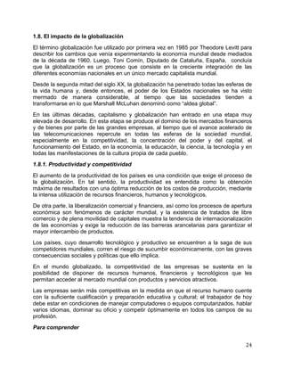   24	
  
1.8. El impacto de la globalización
El término globalización fue utilizado por primera vez en 1985 por Theodore Levitt para
describir los cambios que venía experimentando la economía mundial desde mediados
de la década de 1960. Luego, Toni Comín, Diputado de Cataluña, España, concluía
que la globalización es un proceso que consiste en la creciente integración de las
diferentes economías nacionales en un único mercado capitalista mundial.
Desde la segunda mitad del siglo XX, la globalización ha penetrado todas las esferas de
la vida humana y, desde entonces, el poder de los Estados nacionales se ha visto
mermado de manera considerable, al tiempo que las sociedades tienden a
transformarse en lo que Marshall McLuhan denominó como “aldea global”.
En las últimas décadas, capitalismo y globalización han entrado en una etapa muy
elevada de desarrollo. En esta etapa se produce el dominio de los mercados financieros
y de bienes por parte de las grandes empresas, al tiempo que el avance acelerado de
las telecomunicaciones repercute en todas las esferas de la sociedad mundial,
especialmente en la competitividad, la concentración del poder y del capital, el
funcionamiento del Estado, en la economía, la educación, la ciencia, la tecnología y en
todas las manifestaciones de la cultura propia de cada pueblo.
1.8.1. Productividad y competitividad
El aumento de la productividad de los países es una condición que exige el proceso de
la globalización. En tal sentido, la productividad es entendida como la obtención
máxima de resultados con una óptima reducción de los costos de producción, mediante
la intensa utilización de recursos financieros, humanos y tecnológicos.
De otra parte, la liberalización comercial y financiera, así como los procesos de apertura
económica son fenómenos de carácter mundial, y la existencia de tratados de libre
comercio y de plena movilidad de capitales muestra la tendencia de internacionalización
de las economías y exige la reducción de las barreras arancelarias para garantizar el
mayor intercambio de productos.
Los países, cuyo desarrollo tecnológico y productivo se encuentren a la saga de sus
competidores mundiales, corren el riesgo de sucumbir económicamente, con las graves
consecuencias sociales y políticas que ello implica.
En el mundo globalizado, la competitividad de las empresas se sustenta en la
posibilidad de disponer de recursos humanos, financieros y tecnológicos que les
permitan acceder al mercado mundial con productos y servicios atractivos.
Las empresas serán más competitivas en la medida en que el recurso humano cuente
con la suficiente cualificación y preparación educativa y cultural; el trabajador de hoy
debe estar en condiciones de manejar computadores o equipos computarizados, hablar
varios idiomas, dominar su oficio y competir óptimamente en todos los campos de su
profesión.
Para comprender
 