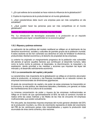   25	
  
1. ¿En qué esferas de la sociedad se hace notoria la influencia de la globalización?
2. Explica la importancia de la productividad en el mundo globalizado.
3. ¿Qué características debe reunir una empresa para ser más competitiva en ela
actualidad?
4. ¿Qué pueden hacer las personas para ser más competitivas en el mundo
globalizado?
Aspecto de cadena productiva en empresa muy tecnificada.
Pie: “La introducción de tecnologías avanzadas a la producción es un requisito
indispensable para lograr competitividad en la economía global”
1.8.2. Riqueza y pobreza extremas
La aplicación de las políticas del modelo neoliberal se reflejan en el detrimento de los
derechos económicos, sociales y culturales de grandes grupos de la población mundial.
A estos sectores se les han vulnerado sus derechos en aras de fortalecer la eficiencia,
productividad, libertad económica y el derecho de propiedad de las empresas.
Lo anterior ha originado un marginamiento progresivo de la población más vulnerable
del planeta al ignorar aquellos factores que contribuyen al desarrollo humano, tales
como la lucha contra la pobreza, el desempleo, la discriminación, la inequidad y la
explotación, dando prioridad a las medidas y acciones que impulsan las leyes del
mercado y el desarrollo estrictamente económico.
1.8.3. La concentración del capital y del poder
La característica más impactante de la globalización se refleja en el dominio abrumador
sobre la producción, el comercio y las finanzas mundiales de un reducido número de
empresas transnacionales de dimensiones gigantescas.
El grado de concentración de capital y de poder de estas empresas ha trascendido en
la economía, la vida política, las relaciones laborales y familiares y en general, en todas
las manifestaciones de la cultura de la sociedad.
La inmensa concentración de poder y riqueza de las empresas multinacionales se
refleja en el hecho de que aproximadamente el 60% de todo el comercio mundial se
realiza entre las casas matrices y las filiales de las más de cincuenta mil empresas
multinacionales que existen actualmente.
Por otra parte, las doscientas mayores empresas del mundo generan alrededor del 25%
de la producción mundial y su ritmo de crecimiento representa el doble del crecimiento
del PIB de los veintinueve países más industrializados y supera la producción total
acumulada de otras ciento ochenta y dos naciones.
 