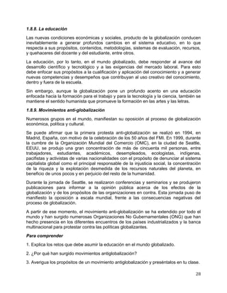   28	
  
1.8.8. La educación
Las nuevas condiciones económicas y sociales, producto de la globalización conducen
inevitablemente a generar profundos cambios en el sistema educativo, en lo que
respecta a sus propósitos, contenidos, metodologías, sistemas de evaluación, recursos,
y quehaceres del docente y del estudiante, entre otros.
La educación, por lo tanto, en el mundo globalizado, debe responder al avance del
desarrollo científico y tecnológico y a las exigencias del mercado laboral. Para esto
debe enfocar sus propósitos a la cualificación y aplicación del conocimiento y a generar
nuevas competencias y desempeños que contribuyan al uso creativo del conocimiento,
dentro y fuera de la escuela.
Sin embargo, aunque la globalización pone un profundo acento en una educación
enfocada hacia la formación para el trabajo y para la tecnología y la ciencia, también se
mantiene el sentido humanista que promueve la formación en las artes y las letras.
1.8.9. Movimientos anti-globalización
Numerosos grupos en el mundo, manifiestan su oposición al proceso de globalización
económica, política y cultural.
Se puede afirmar que la primera protesta anti-globalización se realizó en 1994, en
Madrid, España, con motivo de la celebración de los 50 años del FMI. En 1999, durante
la cumbre de la Organización Mundial del Comercio (OMC), en la ciudad de Seattle,
EEUU, se produjo una gran concentración de más de cincuenta mil personas, entre
trabajadores, estudiantes, académicos, desempleados, ecologistas, indígenas,
pacifistas y activistas de varias nacionalidades con el propósito de denunciar al sistema
capitalista global como el principal responsable de la injusticia social, la concentración
de la riqueza y la explotación desmedida de los recursos naturales del planeta, en
beneficio de unos pocos y en perjuicio del resto de la humanidad.
Durante la jornada de Seattle, se realizaron conferencias y seminarios y se produjeron
publicaciones para informar a la opinión pública acerca de los efectos de la
globalización y de los propósitos de las organizaciones en contra. Esta jornada puso de
manifiesto la oposición a escala mundial, frente a las consecuencias negativas del
proceso de globalización.
A partir de ese momento, el movimiento anti-globalización se ha extendido por todo el
mundo y han surgido numerosas Organizaciones No Gubernamentales (ONG) que han
hecho presencia en los diferentes encuentros de los países industrializados y la banca
multinacional para protestar contra las políticas globalizantes.
Para comprender
1. Explica los retos que debe asumir la educación en el mundo globalizado.
2. ¿Por qué han surgido movimientos antiglobalización?
3. Averigua los propósitos de un movimiento antiglobalización y preséntalos en tu clase.
 