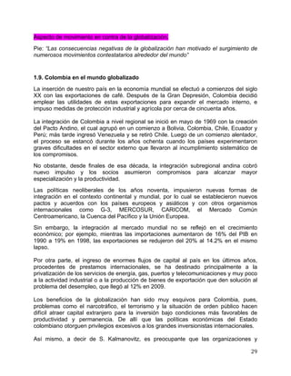   29	
  
Aspecto de movimiento en contra de la globalización.
Pie: “Las consecuencias negativas de la globalización han motivado el surgimiento de
numerosos movimientos contestatarios alrededor del mundo”
1.9. Colombia en el mundo globalizado
La inserción de nuestro país en la economía mundial se efectuó a comienzos del siglo
XX con las exportaciones de café. Después de la Gran Depresión, Colombia decidió
emplear las utilidades de estas exportaciones para expandir el mercado interno, e
impuso medidas de protección industrial y agrícola por cerca de cincuenta años.
La integración de Colombia a nivel regional se inició en mayo de 1969 con la creación
del Pacto Andino, el cual agrupó en un comienzo a Bolivia, Colombia, Chile, Ecuador y
Perú; más tarde ingresó Venezuela y se retiró Chile. Luego de un comienzo alentador,
el proceso se estancó durante los años ochenta cuando los países experimentaron
graves dificultades en el sector externo que llevaron al incumplimiento sistemático de
los compromisos.
No obstante, desde finales de esa década, la integración subregional andina cobró
nuevo impulso y los socios asumieron compromisos para alcanzar mayor
especialización y la productividad.
Las políticas neoliberales de los años noventa, impusieron nuevas formas de
integración en el contexto continental y mundial, por lo cual se establecieron nuevos
pactos y acuerdos con los países europeos y asiáticos y con otros organismos
internacionales como G-3, MERCOSUR, CARICOM, el Mercado Común
Centroamericano, la Cuenca del Pacífico y la Unión Europea.
Sin embargo, la integración al mercado mundial no se reflejó en el crecimiento
económico; por ejemplo, mientras las importaciones aumentaron de 16% del PIB en
1990 a 19% en 1998, las exportaciones se redujeron del 20% al 14.2% en el mismo
lapso.
Por otra parte, el ingreso de enormes flujos de capital al país en los últimos años,
procedentes de prestamos internacionales, se ha destinado principalmente a la
privatización de los servicios de energía, gas, puertos y telecomunicaciones y muy poco
a la actividad industrial o a la producción de bienes de exportación que den solución al
problema del desempleo, que llegó al 12% en 2009.
Los beneficios de la globalización han sido muy esquivos para Colombia, pues,
problemas como el narcotráfico, el terrorismo y la situación de orden público hacen
difícil atraer capital extranjero para la inversión bajo condiciones más favorables de
productividad y permanencia. De allí que las políticas económicas del Estado
colombiano otorguen privilegios excesivos a los grandes inversionistas internacionales.
Así mismo, a decir de S. Kalmanovitz, es preocupante que las organizaciones y
 
