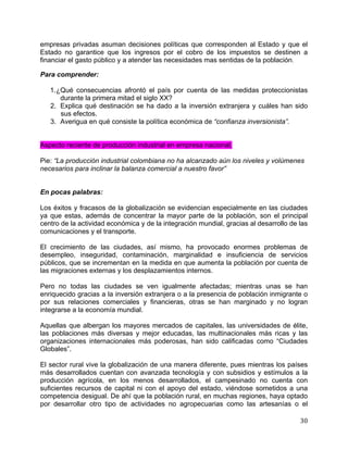   30	
  
empresas privadas asuman decisiones políticas que corresponden al Estado y que el
Estado no garantice que los ingresos por el cobro de los impuestos se destinen a
financiar el gasto público y a atender las necesidades mas sentidas de la población.
Para comprender:
1.¿Qué consecuencias afrontó el país por cuenta de las medidas proteccionistas
durante la primera mitad el siglo XX?
2. Explica qué destinación se ha dado a la inversión extranjera y cuáles han sido
sus efectos.
3. Averigua en qué consiste la política económica de “confianza inversionista”.
Aspecto reciente de producción industrial en empresa nacional.
Pie: “La producción industrial colombiana no ha alcanzado aún los niveles y volúmenes
necesarios para inclinar la balanza comercial a nuestro favor”
En pocas palabras:
Los éxitos y fracasos de la globalización se evidencian especialmente en las ciudades
ya que estas, además de concentrar la mayor parte de la población, son el principal
centro de la actividad económica y de la integración mundial, gracias al desarrollo de las
comunicaciones y el transporte.
El crecimiento de las ciudades, así mismo, ha provocado enormes problemas de
desempleo, inseguridad, contaminación, marginalidad e insuficiencia de servicios
públicos, que se incrementan en la medida en que aumenta la población por cuenta de
las migraciones externas y los desplazamientos internos.
Pero no todas las ciudades se ven igualmente afectadas; mientras unas se han
enriquecido gracias a la inversión extranjera o a la presencia de población inmigrante o
por sus relaciones comerciales y financieras, otras se han marginado y no logran
integrarse a la economía mundial.
Aquellas que albergan los mayores mercados de capitales, las universidades de élite,
las poblaciones más diversas y mejor educadas, las multinacionales más ricas y las
organizaciones internacionales más poderosas, han sido calificadas como “Ciudades
Globales”.
El sector rural vive la globalización de una manera diferente, pues mientras los países
más desarrollados cuentan con avanzada tecnología y con subsidios y estímulos a la
producción agrícola, en los menos desarrollados, el campesinado no cuenta con
suficientes recursos de capital ni con el apoyo del estado, viéndose sometidos a una
competencia desigual. De ahí que la población rural, en muchas regiones, haya optado
por desarrollar otro tipo de actividades no agropecuarias como las artesanías o el
 