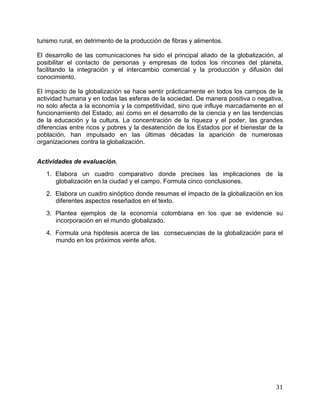   31	
  
turismo rural, en detrimento de la producción de fibras y alimentos.
El desarrollo de las comunicaciones ha sido el principal aliado de la globalización, al
posibilitar el contacto de personas y empresas de todos los rincones del planeta,
facilitando la integración y el intercambio comercial y la producción y difusión del
conocimiento.
El impacto de la globalización se hace sentir prácticamente en todos los campos de la
actividad humana y en todas las esferas de la sociedad. De manera positiva o negativa,
no solo afecta a la economía y la competitividad, sino que influye marcadamente en el
funcionamiento del Estado, así como en el desarrollo de la ciencia y en las tendencias
de la educación y la cultura. La concentración de la riqueza y el poder, las grandes
diferencias entre ricos y pobres y la desatención de los Estados por el bienestar de la
población, han impulsado en las últimas décadas la aparición de numerosas
organizaciones contra la globalización.
Actividades de evaluación.
1. Elabora un cuadro comparativo donde precises las implicaciones de la
globalización en la ciudad y el campo. Formula cinco conclusiones.
2. Elabora un cuadro sinóptico donde resumas el impacto de la globalización en los
diferentes aspectos reseñados en el texto.
3. Plantea ejemplos de la economía colombiana en los que se evidencie su
incorporación en el mundo globalizado.
4. Formula una hipótesis acerca de las consecuencias de la globalización para el
mundo en los próximos veinte años.
 