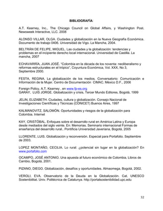   32	
  
BIBLIOGRAFÍA:
A.T. Kearney, Inc., The Chicago Council on Global Affairs, y Washington Post.
Newsweek Interactive, LLC. 2008
ALONSO VILLAR, OLGA. Ciudades y globalización en la Nueva Geografía Económica.
Documento de trabajo 0406. Universidad de Vigo. La Mancha, 2004.
BELTRÁN DE FELIPE, MIGUEL. Las ciudades y la globalización: tendencias y
problemas en el incipiente derecho local internacional. Universidad de Castilla. La
mancha, 2007
ECHAVARRÍA, JUAN JOSÉ. “Colombia en la década de los noventa: neoliberalismo y
reformas estructurales en el trópico”, Coyuntura Económica, Vol. XXX, No 3,
Septiembre 2000.
FESTA, REGINA. La globalización de los medios. Conversatorio: Comunicación e
Información de la Mujer. Centro de Documentación CIMAC. México D.F., 2006
Foreign Policy, A.T. Kearney , en www.fp-es.org
GARAY, LUIS JORGE. Globalización y crisis, Tercer Mundo Editores, Bogotá, 1999
JELIN, ELIZABETH. Ciudades, cultura y globalización. Consejo Nacional de
Investigaciones Científicas y Técnicas (CONICET) Buenos Aires, 1997
KALMANOVITZ, SALOMÓN. Oportunidades y riesgos de la globalización para
Colombia. Internet
KAY, CRISTÓBAL. Enfoques sobre el desarrollo rural en América Latina y Europa
desde mediados del siglo veinte. En: Memorias. Seminario internacional Formas de
enseñanza del desarrollo rural.. Pontificia Universidad Javeriana, Bogotá, 2005
LLORENTE, LUIS. Globalización y reconversión. Especial para Portafolio. Septiembre
de 2003.
LOPEZ MONTAÑO, CECILIA. Lo rural: ¿potencial sin lugar en la globalización? En
www.portafolio.com
OCAMPO, JOSÉ ANTONIO. Una apuesta al futuro económico de Colombia, Libros de
Cambio, Bogotá, 2001.
PIZANO, DIEGO. Globalización, desafíos y oportunidades. Almaomega, Bogotá, 2002.
VEROLI, EVA. Observatorio de la Deuda en la Globalización. Cat. UNESCO
Sostenibilitat. Univ. Politécnica de Catalunya. http://portalsostenibilidad.upc.edu
 