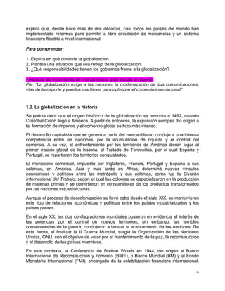   4	
  
explica que, desde hace mas de dos décadas, casi todos los países del mundo han
implementado reformas para permitir la libre circulación de mercancías y un sistema
financiero flexible a nivel internacional.
Para comprender:
1. Explica en qué consiste la globalización.
2. Plantea una situación que sea reflejo de la globalización.
3. ¿Qué responsabilidades tienen los gobiernos frente a la globalización?
- Aspecto de movimiento de mercancías a gran escala en puerto.
Pie: “La globalización exige a las naciones la modernización de sus comunicaciones,
vías de transporte y puertos marítimos para optimizar el comercio internacional”
1.2. La globalización en la historia
Se podría decir que el origen histórico de la globalización se remonta a 1492, cuando
Cristóbal Colón llegó a América. A partir de entonces, la expansión europea dio origen a
la formación de imperios y el comercio global se hizo más intenso.
El desarrollo capitalista que se generó a partir del mercantilismo condujo a una intensa
competencia entre las naciones, por la acumulación de riqueza y el control del
comercio. A su vez, el enfrentamiento por los territorios de América dieron lugar al
primer tratado global de la historia, el Tratado de Tordesillas, por el cual España y
Portugal, se repartieron los territorios conquistados.
El monopolio comercial, impuesto por Inglaterra, Francia, Portugal y España a sus
colonias, en América, Asia y más tarde en África, determinó nuevos vínculos
económicos y políticos entre las metrópolis y sus colonias, como fue la División
Internacional del Trabajo; según el cual las colonias se especializaron en la producción
de materias primas y se convirtieron en consumidoras de los productos transformados
por las naciones industrializadas.
Aunque el proceso de descolonización se llevó cabo desde el siglo XIX, se mantuvieron
este tipo de relaciones económicas y políticas entre los países industrializados y los
países pobres.
En el siglo XX, las dos conflagraciones mundiales pusieron en evidencia el interés de
las potencias por el control de nuevos territorios; sin embargo, las terribles
consecuencias de la guerra, condujeron a buscar el acercamiento de las naciones. De
esta forma, al finalizar la II Guerra Mundial, surgió la Organización de las Naciones
Unidas, ONU, con el objetivo de velar por el mantenimiento de la paz, la reconstrucción
y el desarrollo de los países miembros.
En este contexto, la Conferencia de Bretton Woods en 1944, dio origen al Banco
Internacional de Reconstrucción y Fomento (BIRF), o Banco Mundial (BM) y al Fondo
Monetario Internacional (FMI), encargado de la estabilización financiera internacional.
 