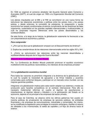   5	
  
En 1948 se organizó el comercio alrededor del Acuerdo General sobre Comercio y
Aranceles (GATT), el cual dio origen en 1995 a la Organización Mundial del Comercio
(OMC).
Los planes impulsados por el BM y el FMI se convirtieron en una nueva forma de
estructurar las relaciones económicas y políticas entre los países ricos y los países
pobres, y desde entonces, la concesión de préstamos, la cooperación y ayuda
económica han estado condicionadas al estricto cumplimiento de las directrices de tales
organismos, sustentados en los grandes capitales internacionales y multinacionales, lo
cual ha propiciado mayores diferencias entre los países desarrollados y los
subdesarrollados.
De esta forma, a lo largo de la historia, la globalización solamente ha favorecido a las
con preponderancia económica y política.
Para comprender
1. ¿Por qué se dice que la globalización empezó con el Descubrimiento de América?
2. Explica las características de las relaciones internacionales entre los siglos XVI y XIX.
3. ¿Cómo se estructuraron las relaciones entre las naciones desarrolladas y
subdesarrolladas después de la Segunda Guerra Mundial?
-Aspecto de la Conferencia de Bretton Woods.
Pie: “La Conferencia de Bretton Woods pretendió promover el equilibro económico
multilateral entre las políticas nacionalistas y los intereses de las empresas privadas”
1.3. La globalización económica mundial
Para todas las naciones es perentorio integrarse a la dinámica de la globalización, por
lo cual ha surgido la necesidad de agruparse y de firmar tratados y acuerdos
comerciales para conformar bloques y participar en un mercado único mundial, con las
mejores garantías posibles.
Integrarse a la globalización implica para cada nación adaptar sus sistemas y modos de
producción para hacerlos competitivos en el contexto internacional. Para ello es
necesario implementar reformas en cuanto al régimen de exportaciones e
importaciones, al régimen laboral y tributario y a la participación del Estado en la
economía, dejando el rol principal a las empresas del sector privado.
Para el caso de Colombia, se observa cómo los últimos gobiernos han puesto en
marcha políticas de privatización de empresas de servicios públicos, de entidades
financieras y de empresas de comunicaciones, industriales y comerciales. Así mismo,
se ha modificado la legislación para privilegiar la inversión extranjera y facilitar el retorno
de utilidades a los inversionistas, la salida de capitales y el flujo de dineros hacia el
exterior.
 