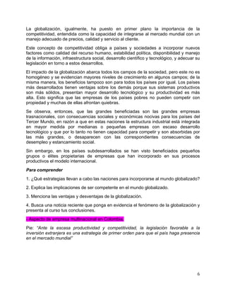   6	
  
La globalización, igualmente, ha puesto en primer plano la importancia de la
competitividad, entendida como la capacidad de integrarse al mercado mundial con un
manejo adecuado de precios, calidad y servicio al cliente.
Este concepto de competitividad obliga a países y sociedades a incorporar nuevos
factores como calidad del recurso humano, estabilidad política, disponibilidad y manejo
de la información, infraestructura social, desarrollo científico y tecnológico, y adecuar su
legislación en torno a estos desarrollos.
El impacto de la globalización abarca todos los campos de la sociedad, pero este no es
homogéneo y se evidencian mayores niveles de crecimiento en algunos campos; de la
misma manera, los beneficios tampoco son para todos los países por igual. Los países
más desarrollados tienen ventajas sobre los demás porque sus sistemas productivos
son más sólidos, presentan mayor desarrollo tecnológico y su productividad es más
alta. Esto significa que las empresas de los países pobres no pueden competir con
propiedad y muchas de ellas afrontan quiebras.
Se observa, entonces, que las grandes beneficiadas son las grandes empresas
trasnacionales, con consecuencias sociales y económicas nocivas para los países del
Tercer Mundo, en razón a que en estas naciones la estructura industrial está integrada
en mayor medida por medianas o pequeñas empresas con escaso desarrollo
tecnológico y que por lo tanto no tienen capacidad para competir y son absorbidas por
las más grandes, o desaparecen con las correspondientes consecuencias de
desempleo y estancamiento social.
Sin embargo, en los países subdesarrollados se han visto beneficiados pequeños
grupos o élites propietarias de empresas que han incorporado en sus procesos
productivos el modelo internacional.
Para comprender
1. ¿Qué estrategias llevan a cabo las naciones para incorporarse al mundo globalizado?
2. Explica las implicaciones de ser competente en el mundo globalizado.
3. Menciona las ventajas y desventajas de la globalización.
4. Busca una noticia reciente que ponga en evidencia el fenómeno de la globalización y
presenta al curso tus conclusiones.
- Aspecto de empresa multinacional en Colombia.
Pie: “Ante la escasa productividad y competitividad, la legislación favorable a la
inversión extranjera es una estrategia de primer orden para que el país haga presencia
en el mercado mundial”
 