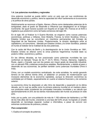   7	
  
1.4. Las potencias mundiales y regionales
Una potencia mundial se puede definir como un país que por sus condiciones de
desarrollo económico y político, tiene la capacidad de influir fuertemente en la economía
y la política de otros países.
Históricamente se reconoce a Egipto, Atenas y Roma como destacadas potencias de la
Antigüedad, dado el grado de desarrollo e influencia que desplegaron en el Antiguo
Continente. De igual manera sucedió con España en el siglo VIII, Francia en el XVIII e
Inglaterra que predominó como tal hasta comienzos del siglo XX.
En el siglo XX al finalizar la II Guerra Mundial, se erigieron como nuevas potencias
económicas, políticas y militares, Gran Bretaña, Francia, la Unión Soviética, China y
Estados Unidos que se convirtieron en miembros permanentes del Consejo de
Seguridad de las Naciones Unidas. Posteriormente, la división ideológica entre el
capitalismo y el comunismo, liderada por Estados Unidos y la Unión Soviética, polarizó
el mundo al rededor de la rivalidad de las dos potencias.
Con la caída del Muro de Berlín y la desintegración de la Unión Soviética en 1991,
Estados Unidos se afianzó como la única potencia hegemónica mundial dado su
poderío militar, económico y político.
En las últimas décadas, se han posicionado como potencias mundiales las que
conforman en llamado “Grupo de los 7” (G-7): EEUU, Francia, Alemania, Inglaterra,
Rusia, Japón y Canadá, que son los países con mayor grado de desarrollo industrial,
con un elevado PIB y sistemas productivos estables. Recientemente, y debido al peso y
desarrollo de sus economías, se perfilan también como potencias mundiales China e
India.
China, con un modelo económico centralizado, de corte socialista, ha venido ganando
terreno en los últimos treinta años, al adelantar un proceso de modernización que
incorpora elementos de la economía capitalista, aunque la dirección económica es
controlada por el Estado, especialmente en cuanto al sistema financiero y de comercio
exterior.
La economía china ha alcanzado un alto ritmo de desarrollo y expansión en la última
década, por lo cual se perfila como la primera potencia mundial en el mediano plazo;
sus productos están invadiendo los principales mercados mundiales y se calcula que
aproximadamente el 25% de los bienes manufacturados del mundo se produce en este
país.
India, por su parte, con una población de más de 1.160 millones de habitantes y un PIB
de los más altos del mundo, creciendo a una tasa del 5,8% anual, ha logrado un amplio
desarrollo en tecnología espacial, nuclear e informática, a pesar de convivir con
extremas condiciones de pobreza y atraso.
Para comprender:
1. Explica el concepto de potencia.
 