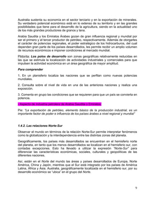   9	
  
Australia sustenta su economía en el sector terciario y en la exportación de minerales.
Su verdadero potencial económico está en lo extenso de su territorio y en las grandes
posibilidades que tiene para el desarrollo de la agricultura, siendo en la actualidad uno
de los más grandes productores de granos y lana.
Arabia Saudita y los Emiratos Árabes gozan de gran influencia regional y mundial por
ser el primero y el tercer productor de petróleo, respectivamente. Además de otorgarles
el carácter de potencias regionales, el poder estratégico de los hidrocarburos, del cual
dependen gran parte de los países desarrollados, les permite recibir un amplio volumen
de recursos económicos e imponer condiciones al mercado mundial.
Pildorita: Los polos de desarrollo son zonas geográficas relativamente reducidas en
las que se estimula la localización de actividades industriales y comerciales para que
impulsen la actividad económica en un área geográfica de mayor amplitud.
Para comprender
1. En un planisferio localiza las naciones que se perfilan como nuevas potencias
mundiales.
2. Consulta sobre el nivel de vida en una de las anteriores naciones y realiza una
exposición.
3. Comenta en grupo las condiciones que se requieren para que un país se convierta en
potencia.
- Aspecto de industria petrolera de Arabia Saudita o Emiratos.
Pie: “La exportación de petróleo, elemento básico de la producción industrial, es un
importante factor de poder e influencia de los países árabes a nivel regional y mundial”
1.4.2. Las relaciones Norte-Sur
Observar el mundo en términos de la relación Norte-Sur permite interpretar fenómenos
como la globalización y la interdependencia entre las distintas zonas del planeta.
Geográficamente, los países más desarrollados se encuentran en el hemisferio norte
del planeta, en tanto que los menos desarrollados se localizan en el hemisferio sur, con
contadas excepciones. Esto ha llevado a utilizar la expresión “Norte-Sur” para
diferenciar las características económicas, sociales, culturales y geopolíticas de las
diferentes naciones.
Así, están en el Norte del mundo las áreas y países desarrollados de Europa, Norte
América, China y Japón, mientras que el Sur está integrado por los países de América
Latina, África y Asia. Australia, geográficamente localizada en el hemisferio sur, por su
desarrollo económico se “ubica” en el grupo del Norte.
 