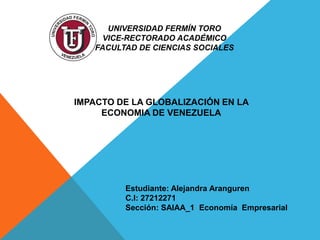 UNIVERSIDAD FERMÍN TORO
VICE-RECTORADO ACADÉMICO
FACULTAD DE CIENCIAS SOCIALES
IMPACTO DE LA GLOBALIZACIÓN EN LA
ECONOMIA DE VENEZUELA
Estudiante: Alejandra Aranguren
C.I: 27212271
Sección: SAIAA_1 Economía Empresarial
 