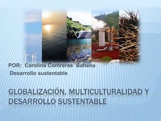 POR: Carolina Contreras Bahena 
Desarrollo sustentable 
GLOBALIZACIÓN, MULTICULTURALIDAD Y 
DESARROLLO SUSTENTABLE 
 