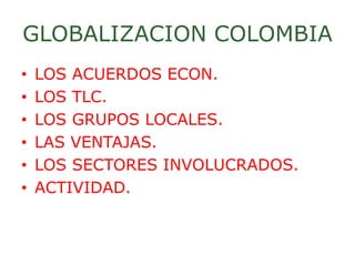 GLOBALIZACION COLOMBIA
• LOS ACUERDOS ECON.
• LOS TLC.
• LOS GRUPOS LOCALES.
• LAS VENTAJAS.
• LOS SECTORES INVOLUCRADOS.
• ACTIVIDAD.
 