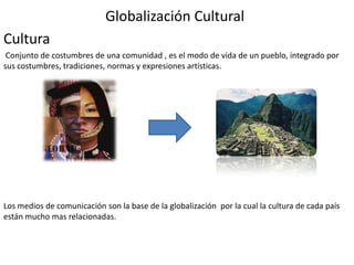 Globalización Cultural
Cultura
 Conjunto de costumbres de una comunidad , es el modo de vida de un pueblo, integrado por
sus costumbres, tradiciones, normas y expresiones artísticas.




Los medios de comunicación son la base de la globalización por la cual la cultura de cada país
están mucho mas relacionadas.
 