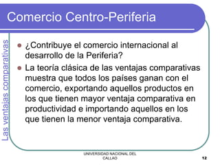 UNIVERSIDAD NACIONAL DEL
CALLAO 12
Comercio Centro-Periferia
 ¿Contribuye el comercio internacional al
desarrollo de la Periferia?
 La teoría clásica de las ventajas comparativas
muestra que todos los países ganan con el
comercio, exportando aquellos productos en
los que tienen mayor ventaja comparativa en
productividad e importando aquellos en los
que tienen la menor ventaja comparativa.
Las
ventajas
comparativas
 