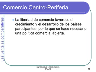 UNIVERSIDAD NACIONAL DEL
CALLAO 16
Comercio Centro-Periferia
 La libertad de comercio favorece el
crecimiento y el desarrollo de los países
participantes, por lo que se hace necesario
una política comercial abierta.
Las
ventajas
comparativas
 