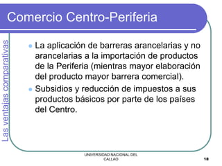 UNIVERSIDAD NACIONAL DEL
CALLAO 18
Comercio Centro-Periferia
 La aplicación de barreras arancelarias y no
arancelarias a la importación de productos
de la Periferia (mientras mayor elaboración
del producto mayor barrera comercial).
 Subsidios y reducción de impuestos a sus
productos básicos por parte de los países
del Centro.
Las
ventajas
comparativas
 