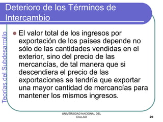 UNIVERSIDAD NACIONAL DEL
CALLAO 20
Deterioro de los Términos de
Intercambio
 El valor total de los ingresos por
exportación de los países depende no
sólo de las cantidades vendidas en el
exterior, sino del precio de las
mercancías, de tal manera que si
descendiera el precio de las
exportaciones se tendría que exportar
una mayor cantidad de mercancías para
mantener los mismos ingresos.
Teorías
del
Subdesarrollo
 