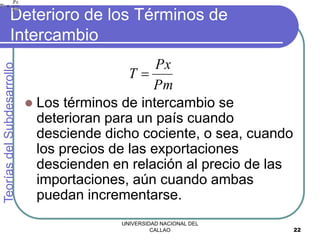 UNIVERSIDAD NACIONAL DEL
CALLAO 22
Deterioro de los Términos de
Intercambio
 Los términos de intercambio se
deterioran para un país cuando
desciende dicho cociente, o sea, cuando
los precios de las exportaciones
descienden en relación al precio de las
importaciones, aún cuando ambas
puedan incrementarse.
Teorías
del
Subdesarrollo
Pm
Px
T 
 