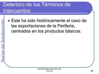 UNIVERSIDAD NACIONAL DEL
CALLAO 23
Deterioro de los Términos de
Intercambio
 Este ha sido históricamente el caso de
las exportaciones de la Periferia,
centrados en los productos básicos.
Teorías
del
Subdesarrollo
 