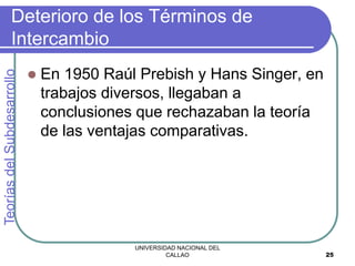 UNIVERSIDAD NACIONAL DEL
CALLAO 25
Deterioro de los Términos de
Intercambio
 En 1950 Raúl Prebish y Hans Singer, en
trabajos diversos, llegaban a
conclusiones que rechazaban la teoría
de las ventajas comparativas.
Teorías
del
Subdesarrollo
 