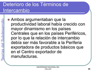 UNIVERSIDAD NACIONAL DEL
CALLAO 26
Deterioro de los Términos de
Intercambio
 Ambos argumentaban que la
productividad laboral había crecido con
mayor dinamismo en los países
Centrales que en los países Periféricos,
por lo que la relación de intercambio
debía ser más favorable a la Periferia
exportadora de productos básicos que
en el Centro exportador de
manufacturas.
Teorías
del
Subdesarrollo
 