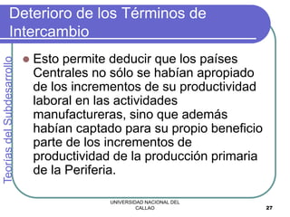 UNIVERSIDAD NACIONAL DEL
CALLAO 27
Deterioro de los Términos de
Intercambio
 Esto permite deducir que los países
Centrales no sólo se habían apropiado
de los incrementos de su productividad
laboral en las actividades
manufactureras, sino que además
habían captado para su propio beneficio
parte de los incrementos de
productividad de la producción primaria
de la Periferia.
Teorías
del
Subdesarrollo
 