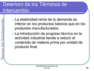 UNIVERSIDAD NACIONAL DEL
CALLAO 29
Deterioro de los Términos de
Intercambio
 La elasticidad-renta de la demanda es
inferior en los productos básicos que en los
productos manufacturados.
 La introducción de progreso técnico en la
actividad industrial tiende a reducir el
contenido de materia prima por unidad de
producto final.
Teorías
del
Subdesarrollo
 