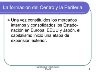 UNIVERSIDAD NACIONAL DEL
CALLAO 3
La formación del Centro y la Periferia
 Una vez constituidos los mercados
internos y consolidados los Estado-
nación en Europa, EEUU y Japón, el
capitalismo inició una etapa de
expansión exterior.
 