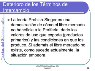 UNIVERSIDAD NACIONAL DEL
CALLAO 32
Deterioro de los Términos de
Intercambio
 La teoría Prebish-Singer es una
demostración de cómo el libre mercado
no beneficia a la Periferia, dado los
valores de uso que exporta (productos
primarios) y las condiciones en que los
produce. Si además el libre mercado no
existe, como sucede actualmente, la
situación empeora.
Teorías
del
Subdesarrollo
 