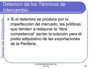 UNIVERSIDAD NACIONAL DEL
CALLAO 33
Deterioro de los Términos de
Intercambio
 Si el deterioro se produce por la
imperfección del mercado, las políticas
que tienden a restaurar la “libre
competencia” serían la solución para el
poder adquisitivo de las exportaciones
de la Periferia.
Teorías
del
Subdesarrollo
 