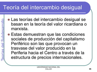 UNIVERSIDAD NACIONAL DEL
CALLAO 36
Teoría del intercambio desigual
 Las teorías del intercambio desigual se
basan en la teoría del valor ricardiana o
marxista.
 Estas demuestran que las condiciones
sociales de producción del capitalismo
Periférico son las que provocan un
trasvase del valor producido en la
Periferia hacia el Centro a través de la
estructura de precios internacionales.
Teorías
del
Subdesarrollo
 