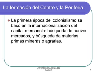 UNIVERSIDAD NACIONAL DEL
CALLAO 4
La formación del Centro y la Periferia
 La primera época del colonialismo se
basó en la internacionalización del
capital-mercancía: búsqueda de nuevos
mercados, y búsqueda de materias
primas mineras o agrarias.
 