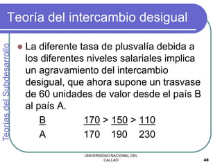 UNIVERSIDAD NACIONAL DEL
CALLAO 48
Teoría del intercambio desigual
 La diferente tasa de plusvalía debida a
los diferentes niveles salariales implica
un agravamiento del intercambio
desigual, que ahora supone un trasvase
de 60 unidades de valor desde el país B
al país A.
B 170 > 150 > 110
A 170 190 230
Teorías
del
Subdesarrollo
 