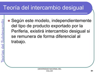 UNIVERSIDAD NACIONAL DEL
CALLAO 51
Teoría del intercambio desigual
 Según este modelo, independientemente
del tipo de producto exportado por la
Periferia, existirá intercambio desigual si
se remunera de forma diferencial al
trabajo.
Teorías
del
Subdesarrollo
 