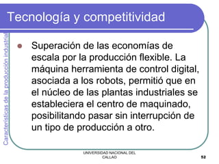 UNIVERSIDAD NACIONAL DEL
CALLAO 52
Tecnología y competitividad
 Superación de las economías de
escala por la producción flexible. La
máquina herramienta de control digital,
asociada a los robots, permitió que en
el núcleo de las plantas industriales se
estableciera el centro de maquinado,
posibilitando pasar sin interrupción de
un tipo de producción a otro.
Características
de
la
producción
industrial
 