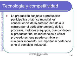 UNIVERSIDAD NACIONAL DEL
CALLAO 55
Tecnología y competitividad
 La producción conjunta o producción
participativa o fábrica mundial, es
consecuencia de lo anterior, debido a la
carrera por el perfeccionamiento de los
procesos, métodos y equipos, que conducen
al productor final de mercancías a ubicar
proveedores, que puede cambiar en
cualquier momento, sin importar si pertenece
o no al complejo industrial.
Características
de
la
producción
industrial
 