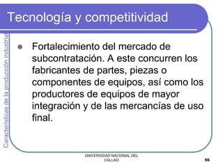 UNIVERSIDAD NACIONAL DEL
CALLAO 56
Tecnología y competitividad
 Fortalecimiento del mercado de
subcontratación. A este concurren los
fabricantes de partes, piezas o
componentes de equipos, así como los
productores de equipos de mayor
integración y de las mercancías de uso
final.
Características
de
la
producción
industrial
 