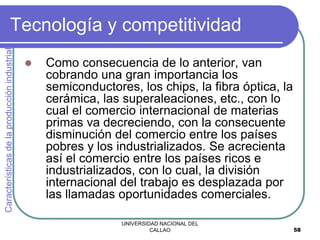 UNIVERSIDAD NACIONAL DEL
CALLAO 58
Tecnología y competitividad
 Como consecuencia de lo anterior, van
cobrando una gran importancia los
semiconductores, los chips, la fibra óptica, la
cerámica, las superaleaciones, etc., con lo
cual el comercio internacional de materias
primas va decreciendo, con la consecuente
disminución del comercio entre los países
pobres y los industrializados. Se acrecienta
así el comercio entre los países ricos e
industrializados, con lo cual, la división
internacional del trabajo es desplazada por
las llamadas oportunidades comerciales.
Características
de
la
producción
industrial
 