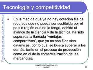 UNIVERSIDAD NACIONAL DEL
CALLAO 59
Tecnología y competitividad
 En la medida que ya no hay dotación fija de
recursos que no pueda ser sustituida por el
país o región que no la tenga, debido al
avance de la ciencia y de la técnica, ha sido
superada la llamada “ventajas
comparativas”, que ya no son fijas sino
dinámicas, por lo cual se busca superar a los
demás, tanto en el proceso de producción
como en el de la comercialización de las
mercancías.
Características
de
la
producción
industrial
 