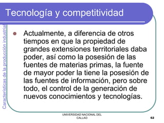 UNIVERSIDAD NACIONAL DEL
CALLAO 62
Tecnología y competitividad
 Actualmente, a diferencia de otros
tiempos en que la propiedad de
grandes extensiones territoriales daba
poder, así como la posesión de las
fuentes de materias primas, la fuente
de mayor poder la tiene la posesión de
las fuentes de información, pero sobre
todo, el control de la generación de
nuevos conocimientos y tecnologías.
Características
de
la
producción
industrial
 