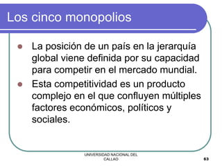 UNIVERSIDAD NACIONAL DEL
CALLAO 63
Los cinco monopolios
 La posición de un país en la jerarquía
global viene definida por su capacidad
para competir en el mercado mundial.
 Esta competitividad es un producto
complejo en el que confluyen múltiples
factores económicos, políticos y
sociales.
 