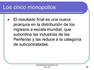 UNIVERSIDAD NACIONAL DEL
CALLAO 67
Los cinco monopolios
 El resultado final es una nueva
jerarquía en la distribución de los
ingresos a escala mundial, que
subordina las industrias de las
Periferias y las reduce a la categoría
de subcontratadas.
 