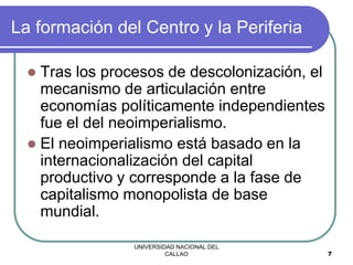 UNIVERSIDAD NACIONAL DEL
CALLAO 7
La formación del Centro y la Periferia
 Tras los procesos de descolonización, el
mecanismo de articulación entre
economías políticamente independientes
fue el del neoimperialismo.
 El neoimperialismo está basado en la
internacionalización del capital
productivo y corresponde a la fase de
capitalismo monopolista de base
mundial.
 