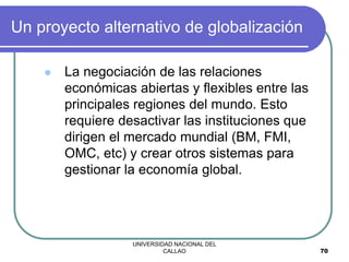 UNIVERSIDAD NACIONAL DEL
CALLAO 70
Un proyecto alternativo de globalización
 La negociación de las relaciones
económicas abiertas y flexibles entre las
principales regiones del mundo. Esto
requiere desactivar las instituciones que
dirigen el mercado mundial (BM, FMI,
OMC, etc) y crear otros sistemas para
gestionar la economía global.
 